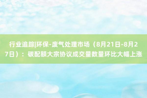 行业追踪|环保-废气处理市场（8月21日-8月27日）：碳配额大宗协议成交量数量环比大幅上涨