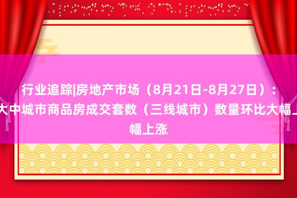 行业追踪|房地产市场（8月21日-8月27日）：30大中城市商品房成交套数（三线城市）数量环比大幅上涨