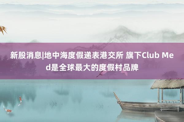 新股消息|地中海度假递表港交所 旗下Club Med是全球最大的度假村品牌
