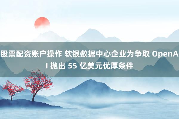 股票配资账户操作 软银数据中心企业为争取 OpenAI 抛出 55 亿美元优厚条件