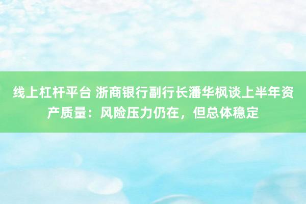 线上杠杆平台 浙商银行副行长潘华枫谈上半年资产质量：风险压力仍在，但总体稳定