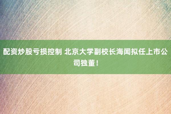 配资炒股亏损控制 北京大学副校长海闻拟任上市公司独董！