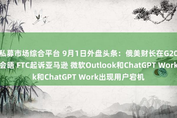 私募市场综合平台 9月1日外盘头条：俄美财长在G20会议期间罕见会晤 FTC起诉亚马逊 微软Outlook和ChatGPT Work出现用户宕机