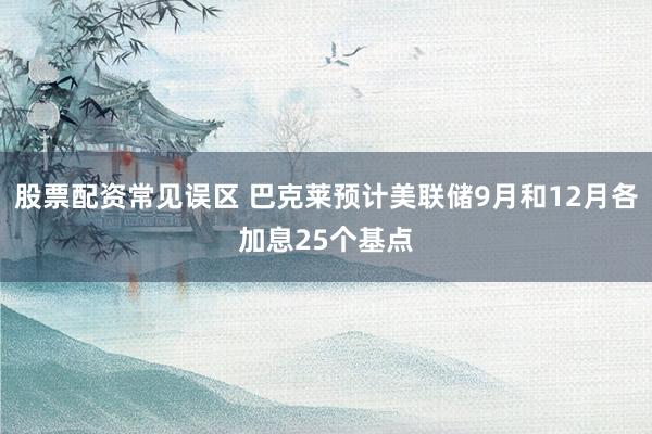 股票配资常见误区 巴克莱预计美联储9月和12月各加息25个基点