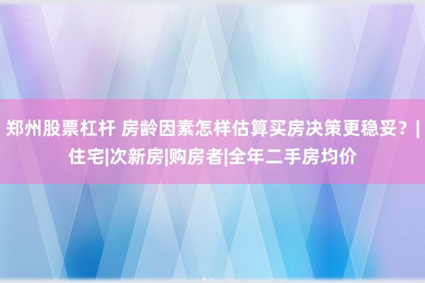郑州股票杠杆 房龄因素怎样估算买房决策更稳妥？|住宅|次新房|购房者|全年二手房均价