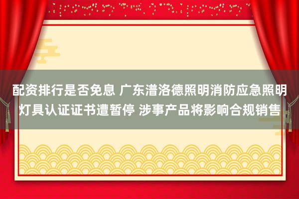 配资排行是否免息 广东潽洛德照明消防应急照明灯具认证证书遭暂停 涉事产品将影响合规销售