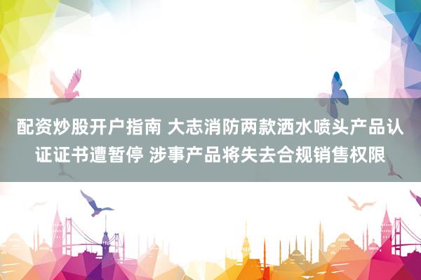 配资炒股开户指南 大志消防两款洒水喷头产品认证证书遭暂停 涉事产品将失去合规销售权限