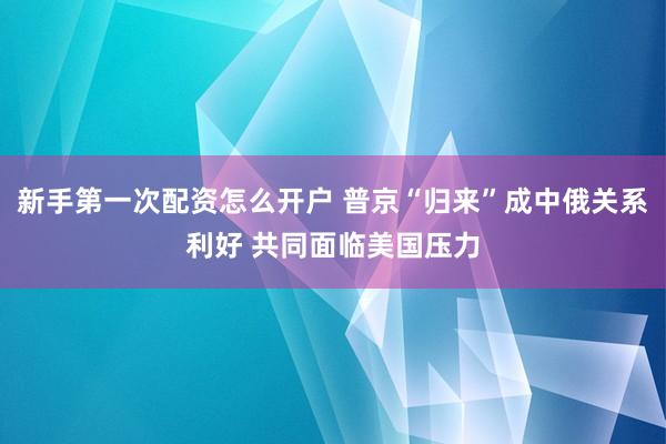 新手第一次配资怎么开户 普京“归来”成中俄关系利好 共同面临美国压力