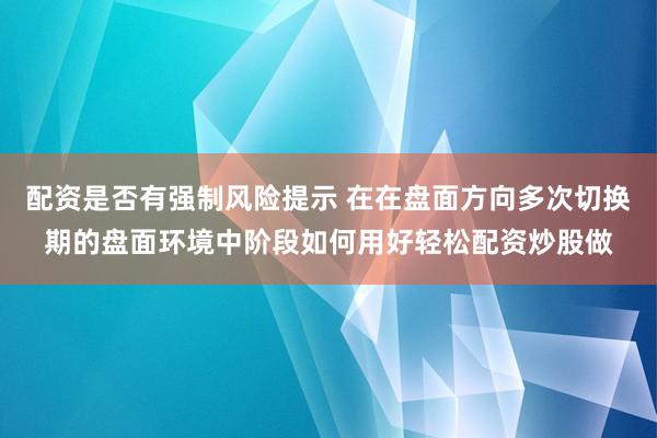 配资是否有强制风险提示 在在盘面方向多次切换期的盘面环境中阶段如何用好轻松配资炒股做