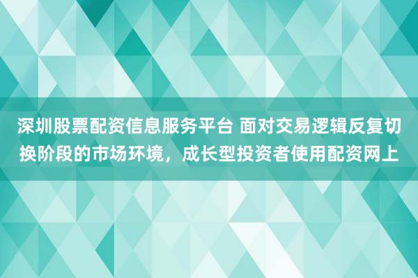 深圳股票配资信息服务平台 面对交易逻辑反复切换阶段的市场环境，成长型投资者使用配资网上