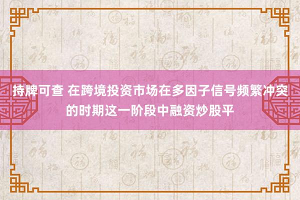 持牌可查 在跨境投资市场在多因子信号频繁冲突的时期这一阶段中融资炒股平
