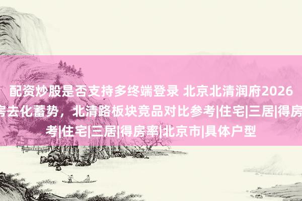 配资炒股是否支持多终端登录 北京北清润府2026销售情况：低密洋房去化蓄势，北清路板块竞品对比参考|住宅|三居|得房率|北京市|具体户型