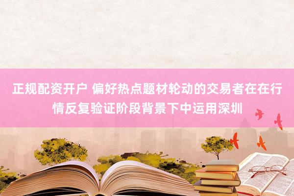 正规配资开户 偏好热点题材轮动的交易者在在行情反复验证阶段背景下中运用深圳