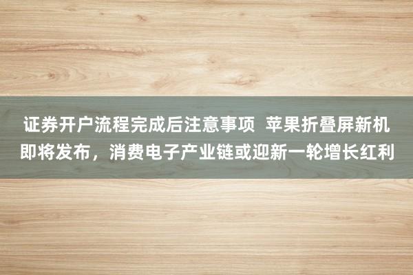 证券开户流程完成后注意事项  苹果折叠屏新机即将发布，消费电子产业链或迎新一轮增长红利