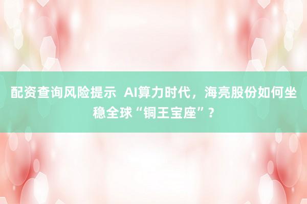 配资查询风险提示  AI算力时代，海亮股份如何坐稳全球“铜王宝座”？