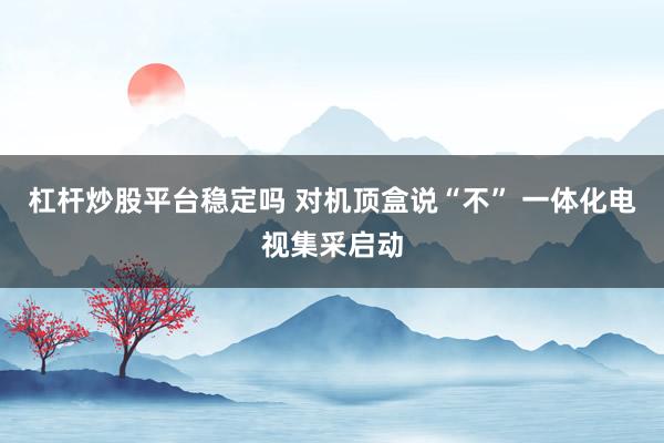 杠杆炒股平台稳定吗 对机顶盒说“不” 一体化电视集采启动