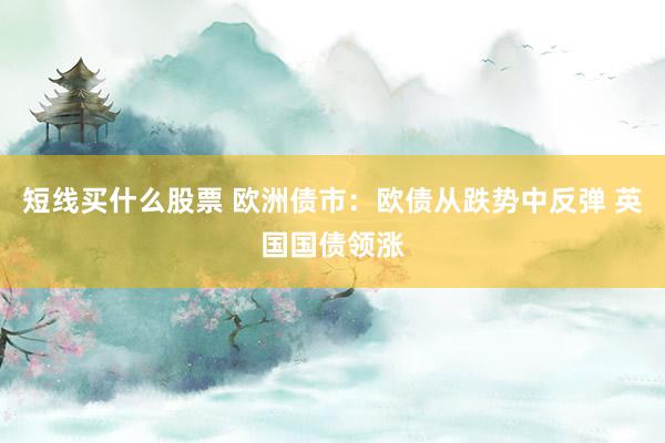 短线买什么股票 欧洲债市：欧债从跌势中反弹 英国国债领涨