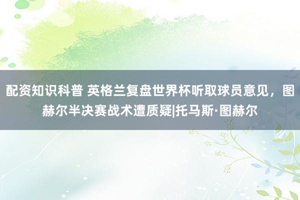 配资知识科普 英格兰复盘世界杯听取球员意见，图赫尔半决赛战术遭质疑|托马斯·图赫尔