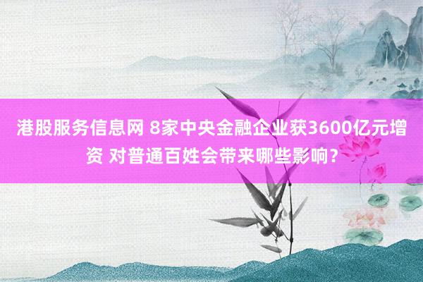 港股服务信息网 8家中央金融企业获3600亿元增资 对普通百姓会带来哪些影响？