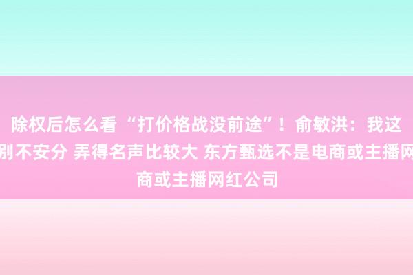 除权后怎么看 “打价格战没前途”！俞敏洪：我这几年特别不安分 弄得名声比较大 东方甄选不是电商或主播网红公司