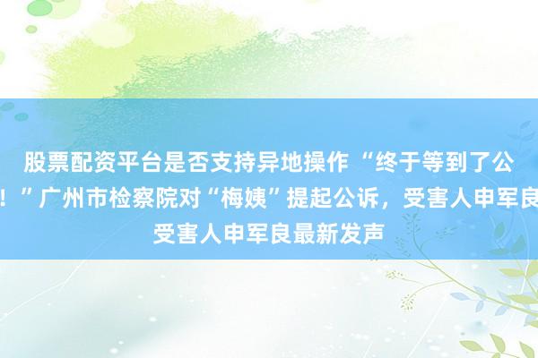 股票配资平台是否支持异地操作 “终于等到了公道的曙光！”广州市检察院对“梅姨”提起公诉，受害人申军良最新发声