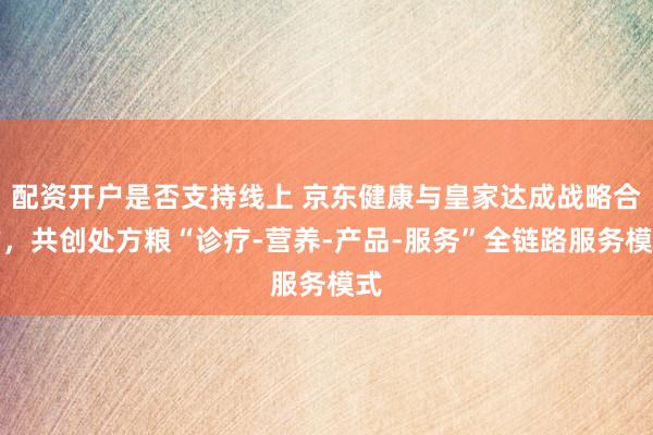 配资开户是否支持线上 京东健康与皇家达成战略合作，共创处方粮“诊疗-营养-产品-服务”全链路服务模式