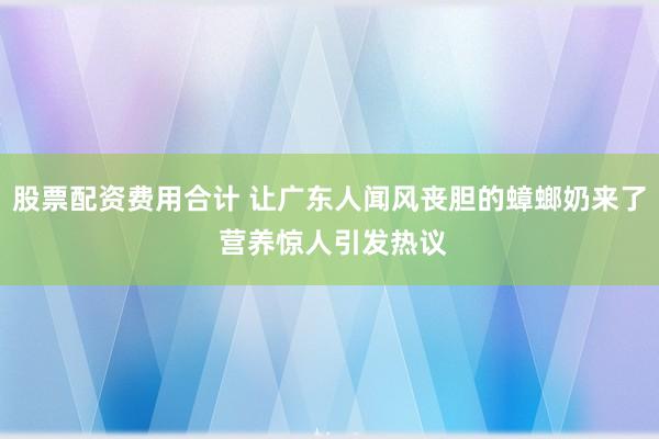 股票配资费用合计 让广东人闻风丧胆的蟑螂奶来了 营养惊人引发热议