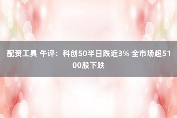 配资工具 午评：科创50半日跌近3% 全市场超5100股下跌