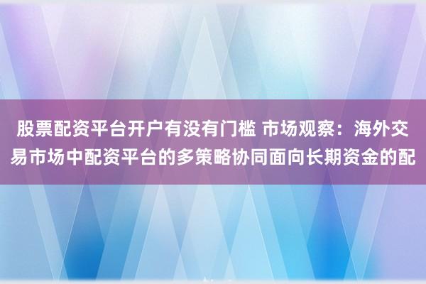股票配资平台开户有没有门槛 市场观察：海外交易市场中配资平台的多策略协同面向长期资金的配