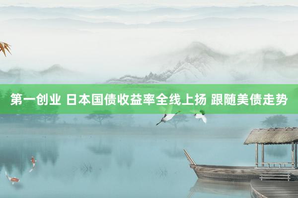 第一创业 日本国债收益率全线上扬 跟随美债走势