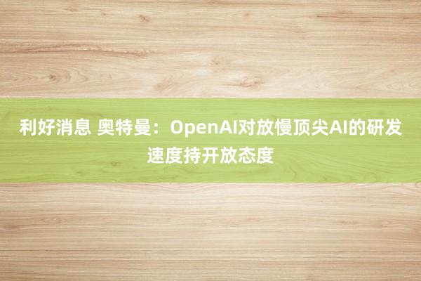 利好消息 奥特曼：OpenAI对放慢顶尖AI的研发速度持开放态度
