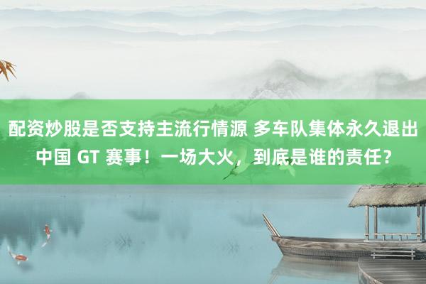 配资炒股是否支持主流行情源 多车队集体永久退出中国 GT 赛事！一场大火，到底是谁的责任？