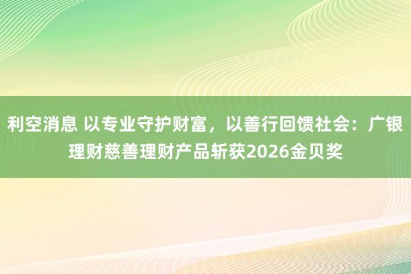 利空消息 以专业守护财富，以善行回馈社会：广银理财慈善理财产品斩获2026金贝奖