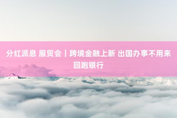 分红派息 服贸会｜跨境金融上新 出国办事不用来回跑银行