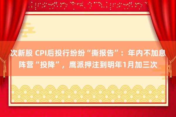 次新股 CPI后投行纷纷“撕报告”：年内不加息阵营“投降”，鹰派押注到明年1月加三次