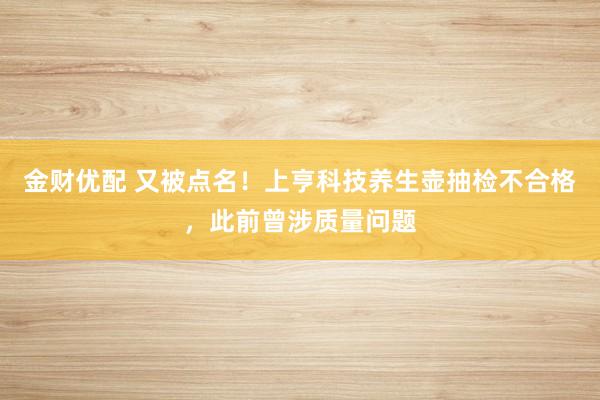 金财优配 又被点名！上亨科技养生壶抽检不合格，此前曾涉质量问题