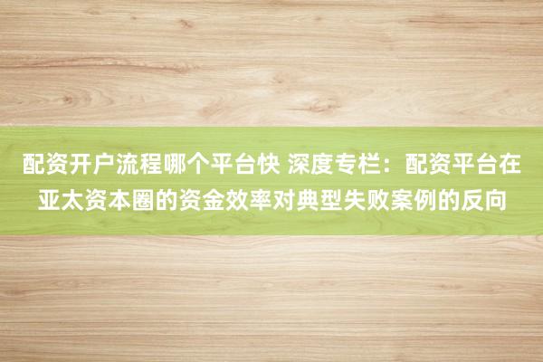配资开户流程哪个平台快 深度专栏：配资平台在亚太资本圈的资金效率对典型失败案例的反向