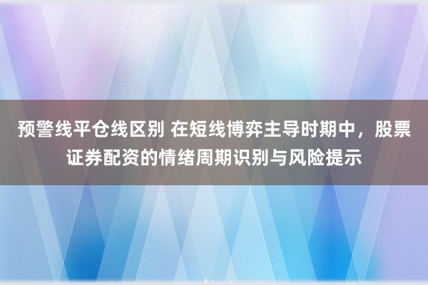 预警线平仓线区别 在短线博弈主导时期中，股票证券配资的情绪周期识别与风险提示
