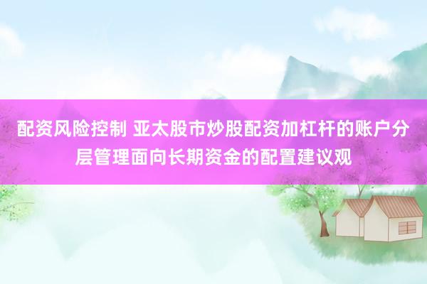 配资风险控制 亚太股市炒股配资加杠杆的账户分层管理面向长期资金的配置建议观