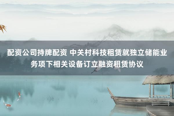 配资公司持牌配资 中关村科技租赁就独立储能业务项下相关设备订立融资租赁协议