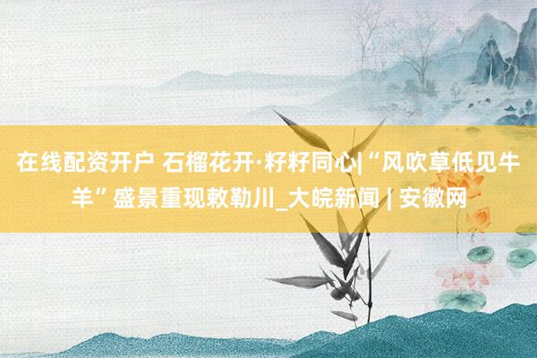在线配资开户 石榴花开·籽籽同心|“风吹草低见牛羊”盛景重现敕勒川_大皖新闻 | 安徽网