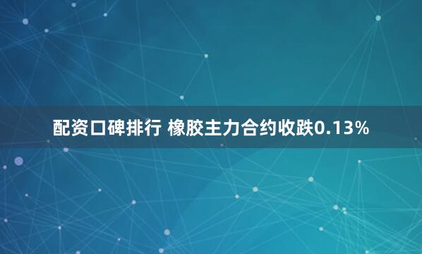 配资口碑排行 橡胶主力合约收跌0.13%