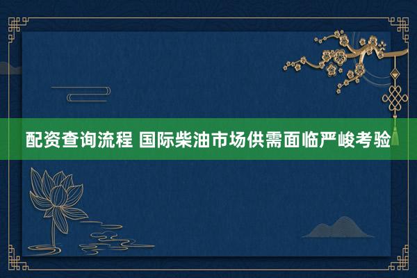 配资查询流程 国际柴油市场供需面临严峻考验
