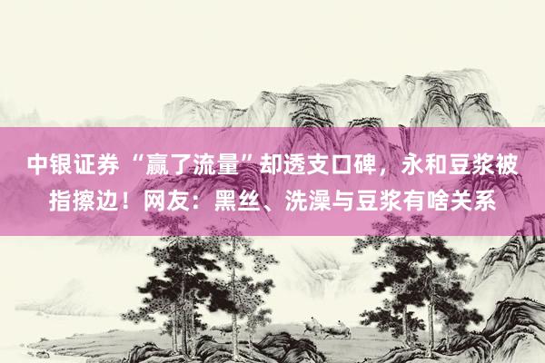 中银证券 “赢了流量”却透支口碑，永和豆浆被指擦边！网友：黑丝、洗澡与豆浆有啥关系