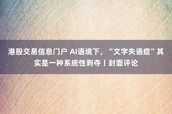 港股交易信息门户 AI语境下，“文字失语症”其实是一种系统性剥夺丨封面评论