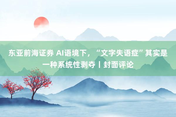 东亚前海证券 AI语境下，“文字失语症”其实是一种系统性剥夺丨封面评论