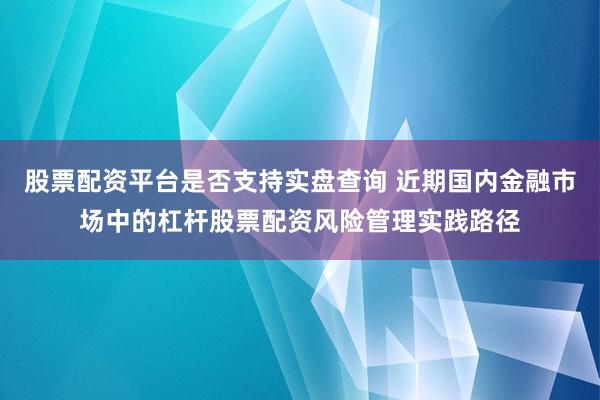 股票配资平台是否支持实盘查询 近期国内金融市场中的杠杆股票配资风险管理实践路径