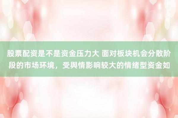股票配资是不是资金压力大 面对板块机会分散阶段的市场环境，受舆情影响较大的情绪型资金如