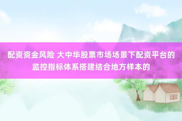 配资资金风险 大中华股票市场场景下配资平台的监控指标体系搭建结合地方样本的