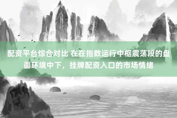 配资平台综合对比 在在指数运行中枢震荡段的盘面环境中下，挂牌配资入口的市场情绪